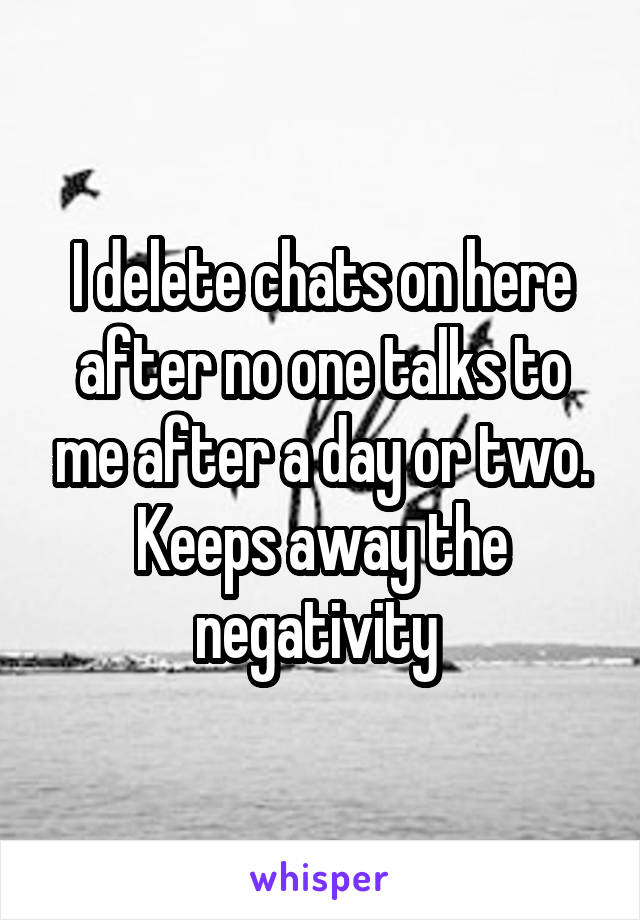 I delete chats on here after no one talks to me after a day or two. Keeps away the negativity 