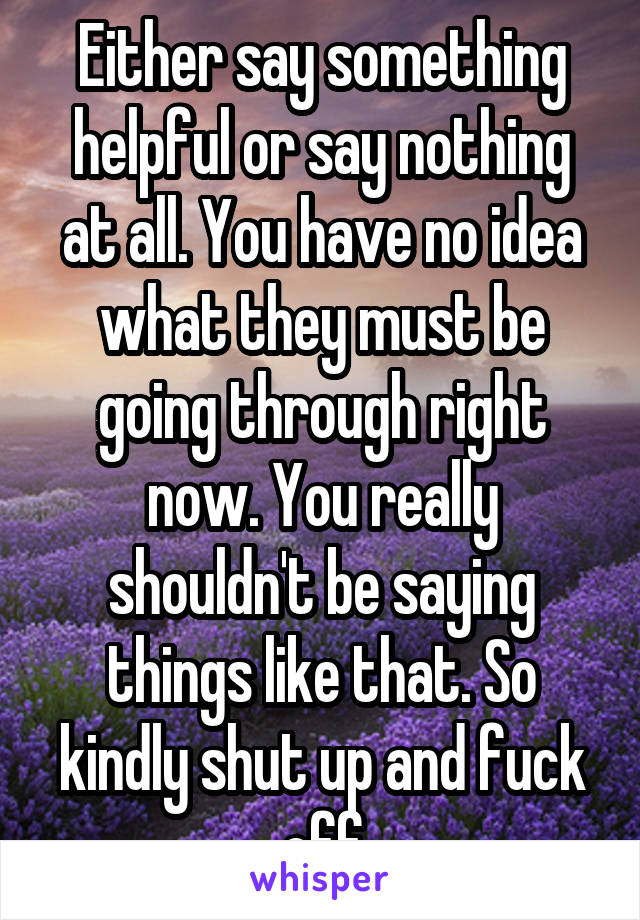 Either say something helpful or say nothing at all. You have no idea what they must be going through right now. You really shouldn't be saying things like that. So kindly shut up and fuck off