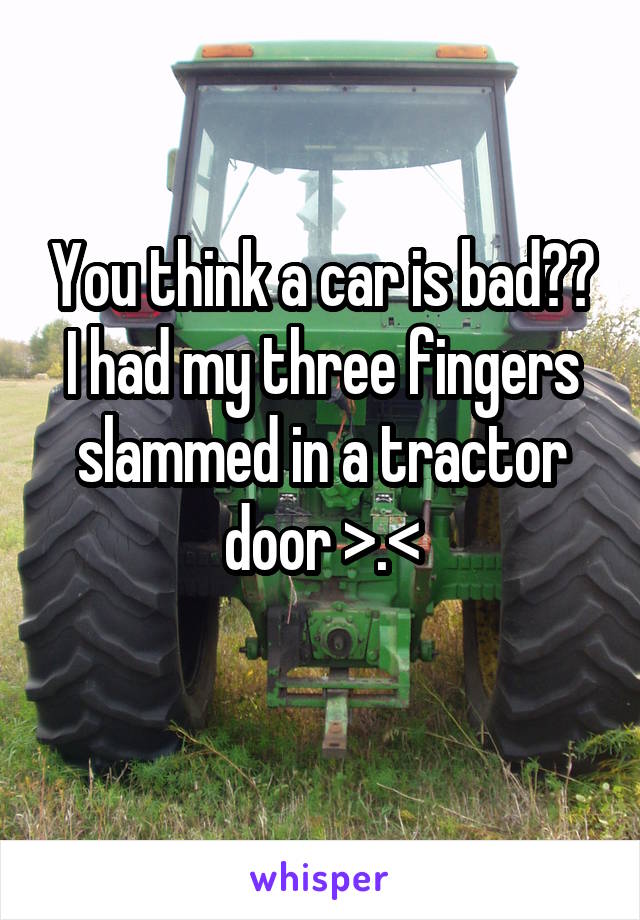 You think a car is bad?? I had my three fingers slammed in a tractor door >.<
