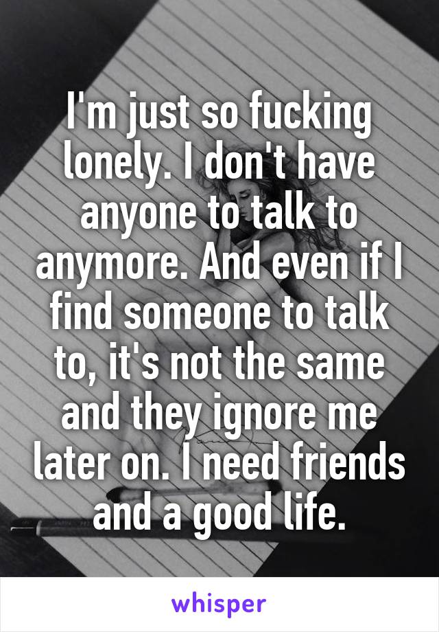 I'm just so fucking lonely. I don't have anyone to talk to anymore. And even if I find someone to talk to, it's not the same and they ignore me later on. I need friends and a good life.