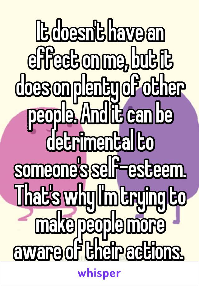 It doesn't have an effect on me, but it does on plenty of other people. And it can be detrimental to someone's self-esteem. That's why I'm trying to make people more aware of their actions. 