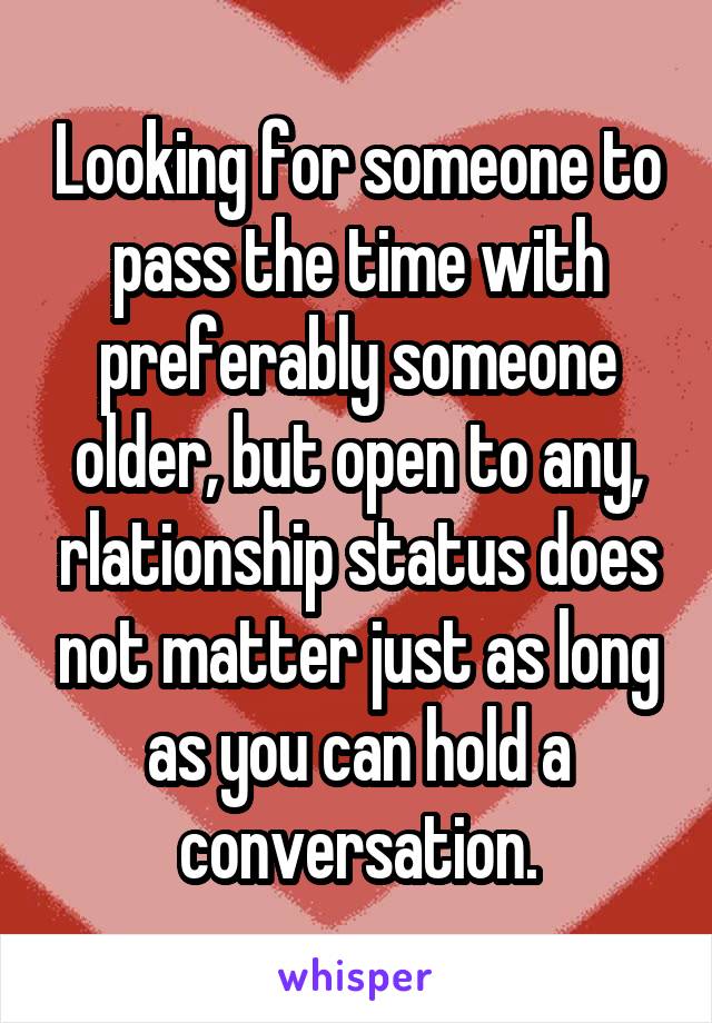 Looking for someone to pass the time with preferably someone older, but open to any, rlationship status does not matter just as long as you can hold a conversation.