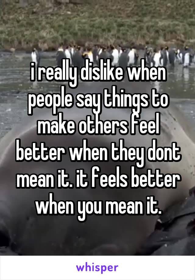 i really dislike when people say things to make others feel better when they dont mean it. it feels better when you mean it.