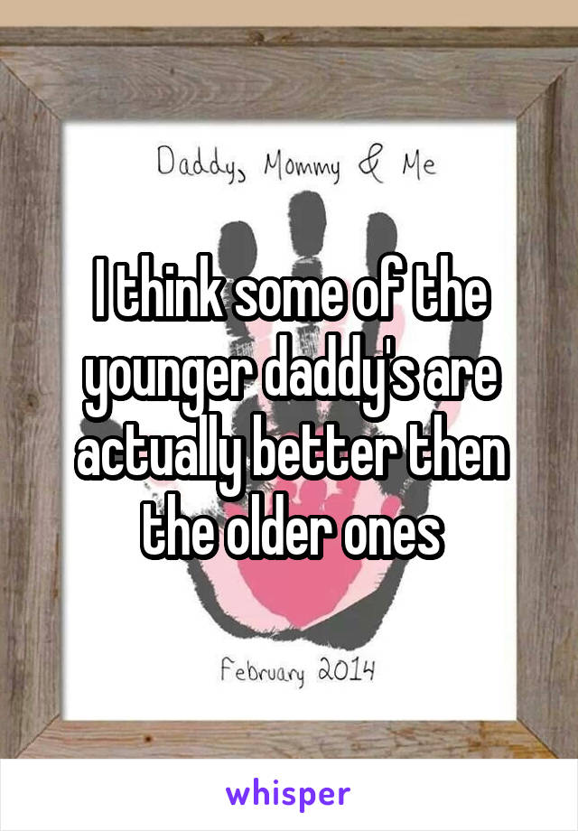 I think some of the younger daddy's are actually better then the older ones