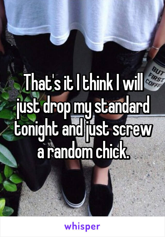 That's it I think I will just drop my standard tonight and just screw a random chick.