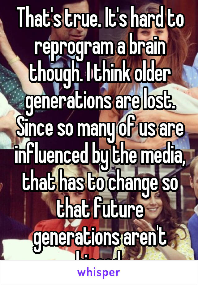 That's true. It's hard to reprogram a brain though. I think older generations are lost. Since so many of us are influenced by the media, that has to change so that future generations aren't biased.