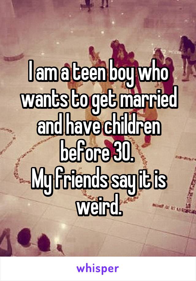 I am a teen boy who wants to get married and have children before 30. 
My friends say it is weird.