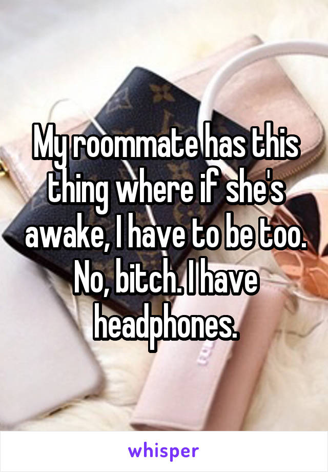 My roommate has this thing where if she's awake, I have to be too.
No, bitch. I have headphones.