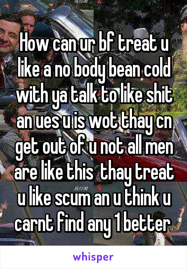 How can ur bf treat u like a no body bean cold with ya talk to like shit an ues u is wot thay cn get out of u not all men are like this  thay treat u like scum an u think u carnt find any 1 better 