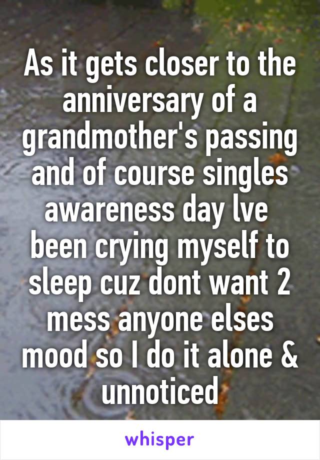 As it gets closer to the anniversary of a grandmother's passing and of course singles awareness day lve  been crying myself to sleep cuz dont want 2 mess anyone elses mood so I do it alone & unnoticed