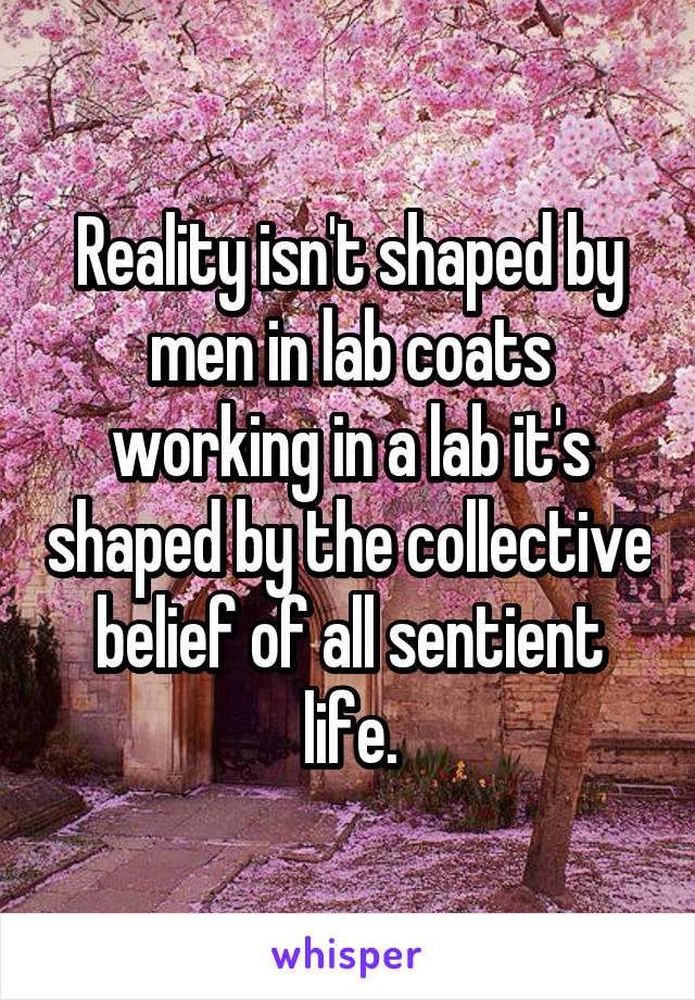 Reality isn't shaped by men in lab coats working in a lab it's shaped by the collective belief of all sentient life.