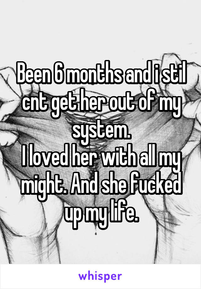 Been 6 months and i stil cnt get her out of my system.
I loved her with all my might. And she fucked up my life.