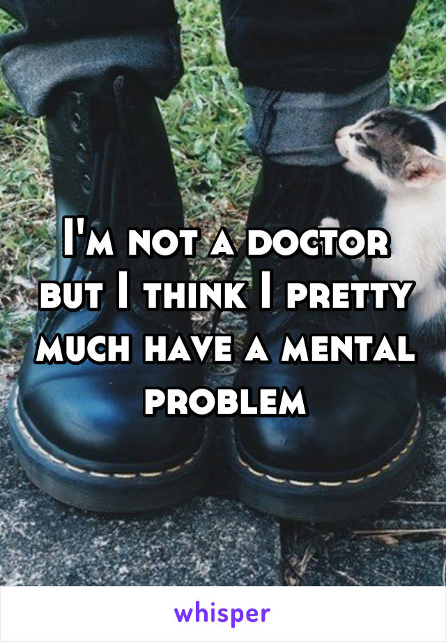 I'm not a doctor but I think I pretty much have a mental problem