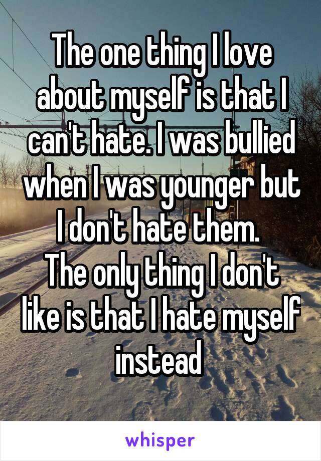 The one thing I love about myself is that I can't hate. I was bullied when I was younger but I don't hate them. 
The only thing I don't like is that I hate myself instead 
