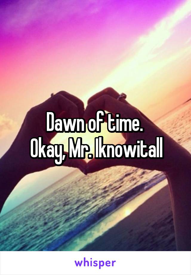 Dawn of time. 
Okay, Mr. Iknowitall