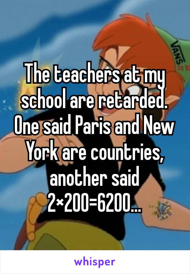 The teachers at my school are retarded. One said Paris and New York are countries, another said 2×200=6200...