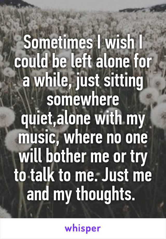 Sometimes I wish I could be left alone for a while, just sitting somewhere quiet,alone with my music, where no one will bother me or try to talk to me. Just me and my thoughts. 