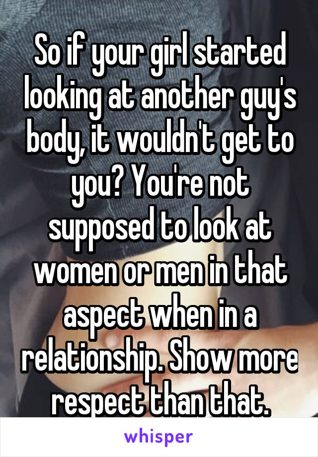 So if your girl started looking at another guy's body, it wouldn't get to you? You're not supposed to look at women or men in that aspect when in a relationship. Show more respect than that.