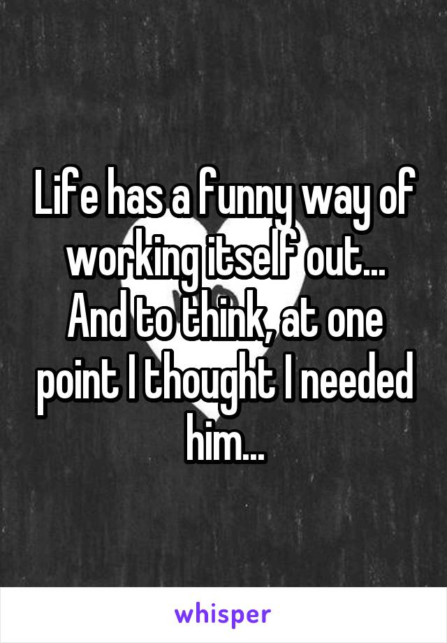 Life has a funny way of working itself out...
And to think, at one point I thought I needed him...