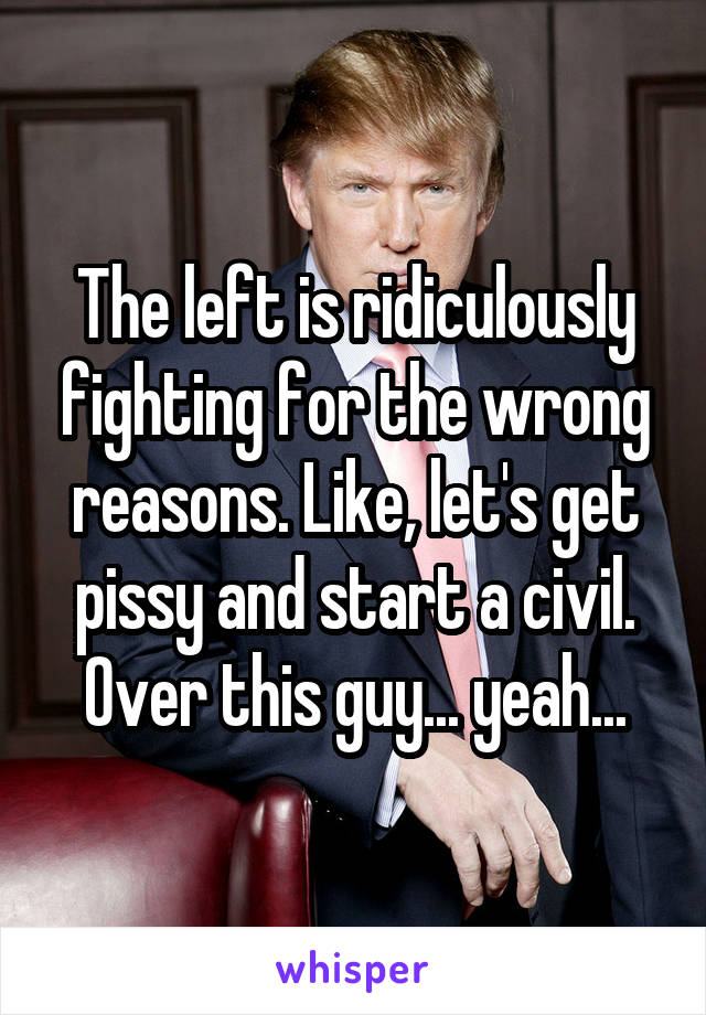 The left is ridiculously fighting for the wrong reasons. Like, let's get pissy and start a civil. Over this guy... yeah...