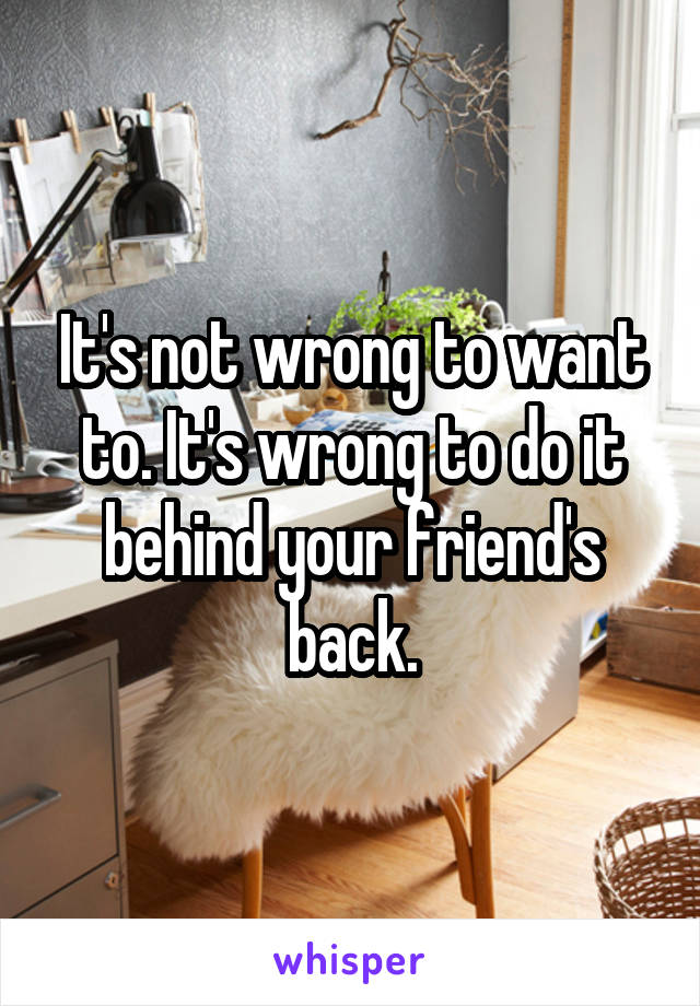 It's not wrong to want to. It's wrong to do it behind your friend's back.