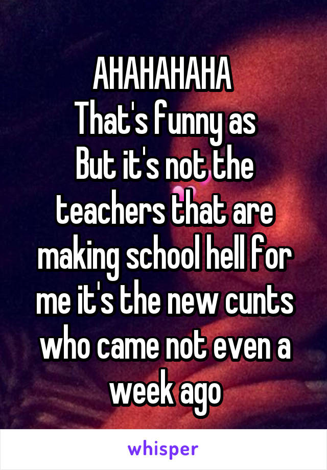 AHAHAHAHA 
That's funny as
But it's not the teachers that are making school hell for me it's the new cunts who came not even a week ago