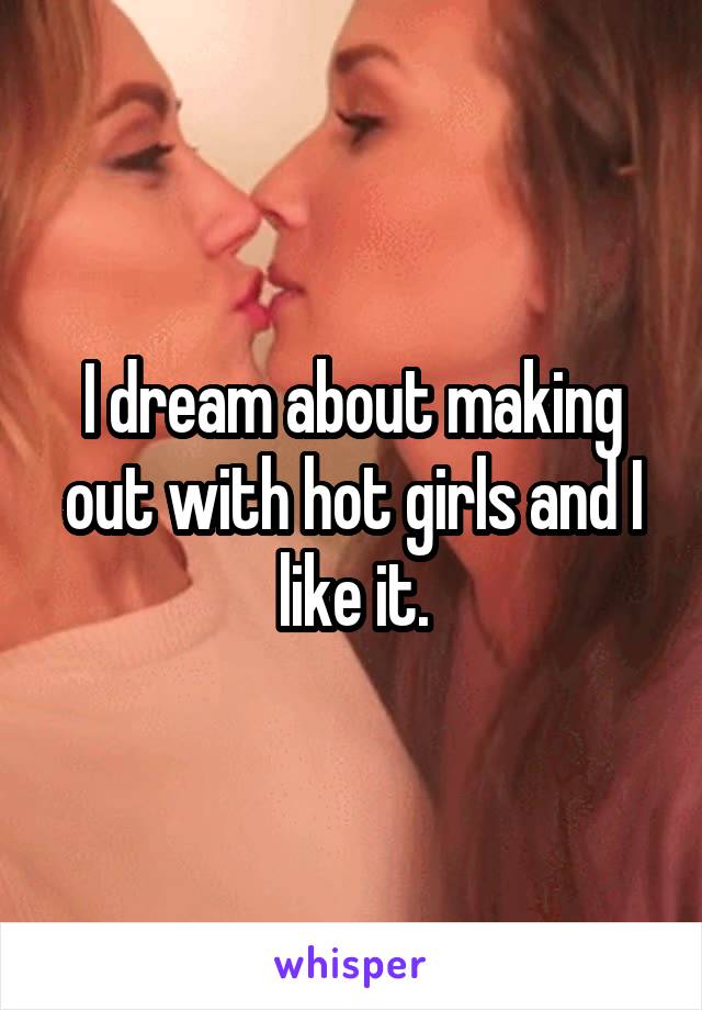 I dream about making out with hot girls and I like it.