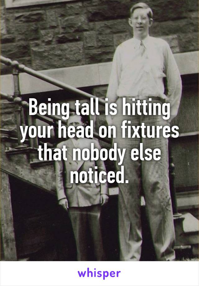 Being tall is hitting your head on fixtures that nobody else noticed.