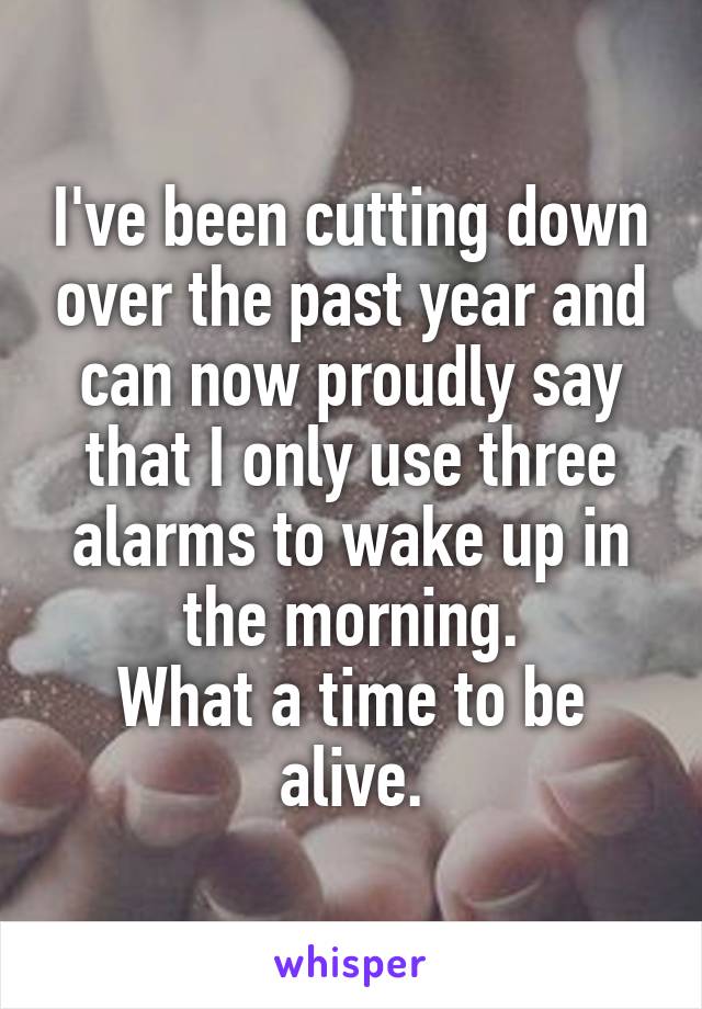 I've been cutting down over the past year and can now proudly say that I only use three alarms to wake up in the morning.
What a time to be alive.