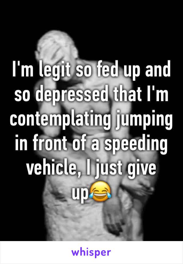 I'm legit so fed up and so depressed that I'm contemplating jumping in front of a speeding vehicle, I just give up😂