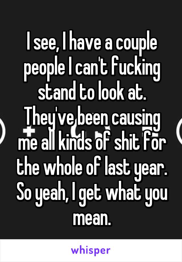 I see, I have a couple people I can't fucking stand to look at. They've been causing me all kinds of shit for the whole of last year. So yeah, I get what you mean.