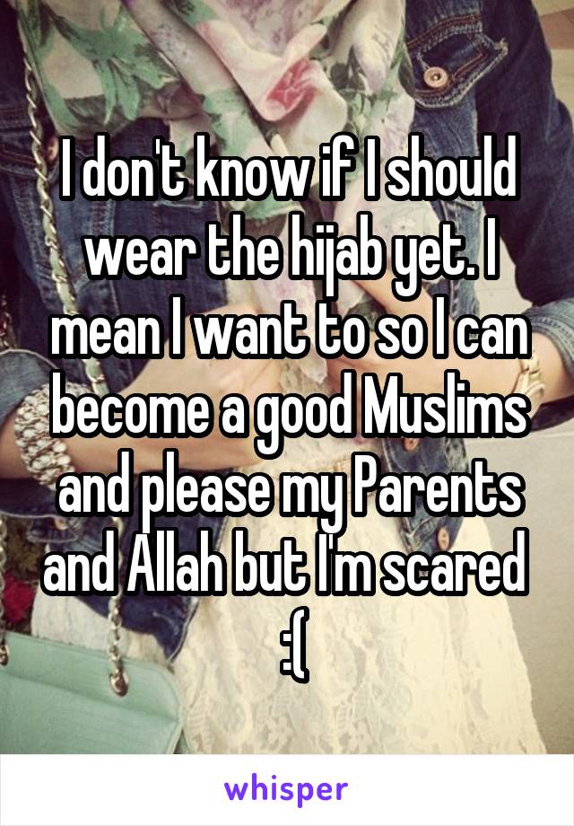 I don't know if I should wear the hijab yet. I mean I want to so I can become a good Muslims and please my Parents and Allah but I'm scared   :(