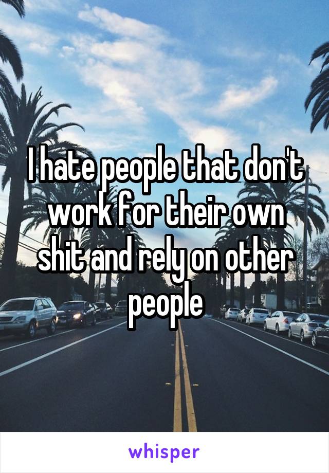 I hate people that don't work for their own shit and rely on other people