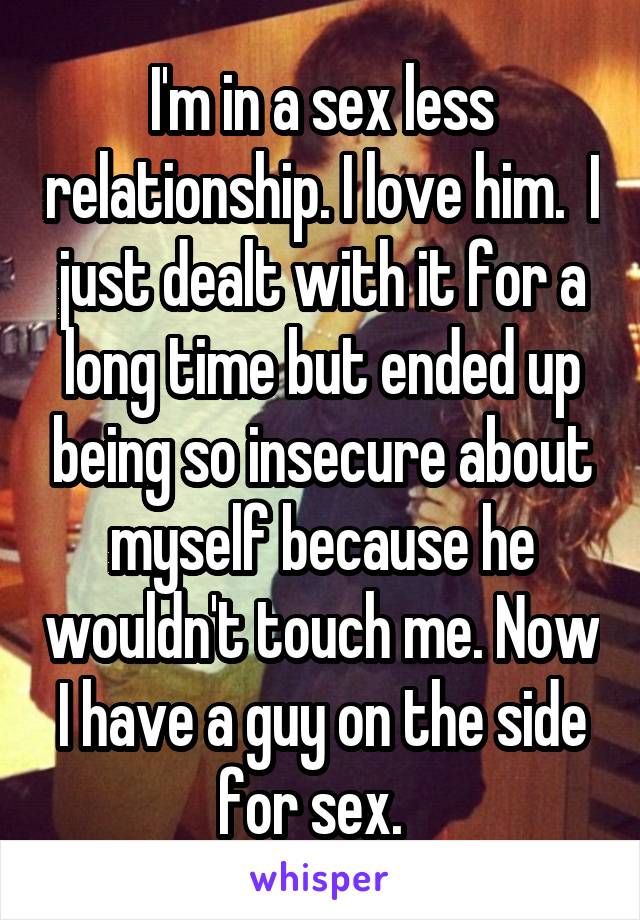 I'm in a sex less relationship. I love him.  I just dealt with it for a long time but ended up being so insecure about myself because he wouldn't touch me. Now I have a guy on the side for sex.  