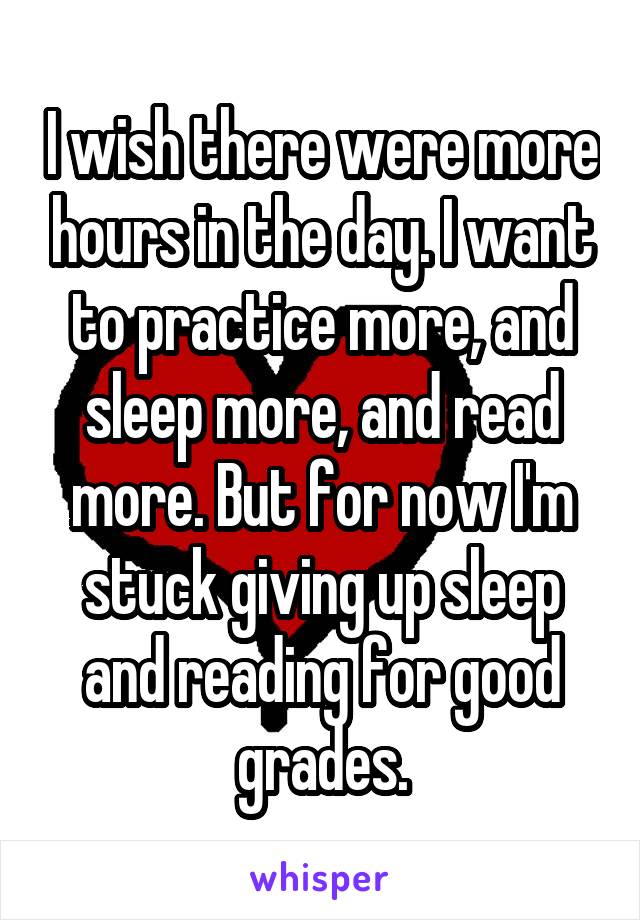 I wish there were more hours in the day. I want to practice more, and sleep more, and read more. But for now I'm stuck giving up sleep and reading for good grades.