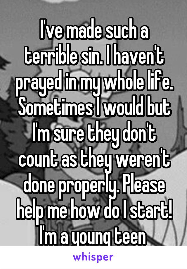 I've made such a terrible sin. I haven't prayed in my whole life. Sometimes I would but I'm sure they don't count as they weren't done properly. Please help me how do I start! I'm a young teen 