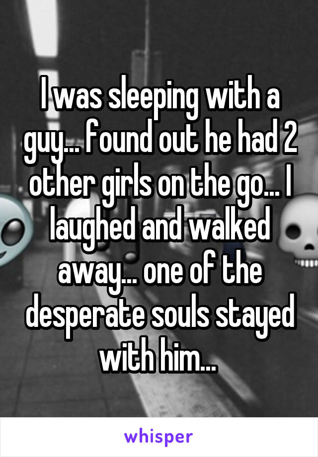 I was sleeping with a guy... found out he had 2 other girls on the go... I laughed and walked away... one of the desperate souls stayed with him... 