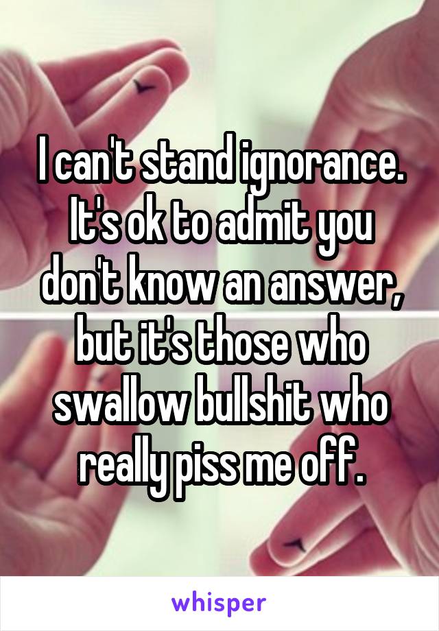 I can't stand ignorance. It's ok to admit you don't know an answer, but it's those who swallow bullshit who really piss me off.