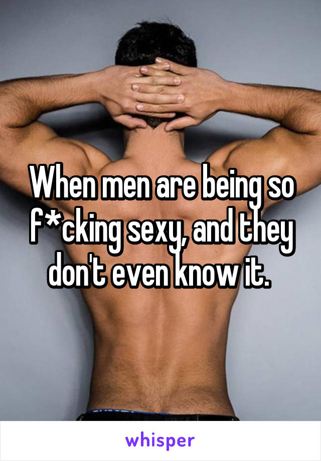 When men are being so f*cking sexy, and they don't even know it. 