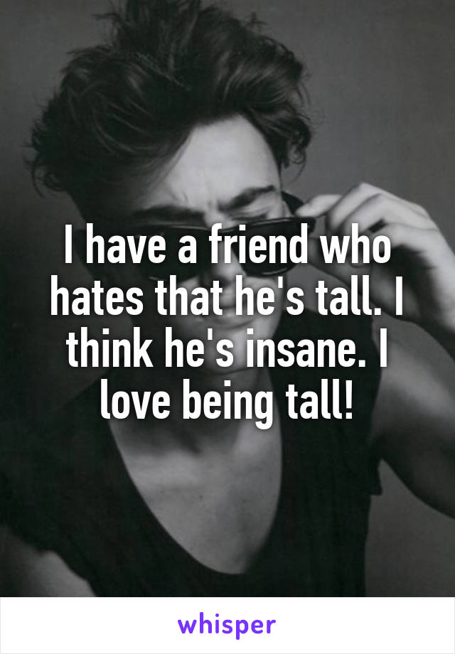 I have a friend who hates that he's tall. I think he's insane. I love being tall!