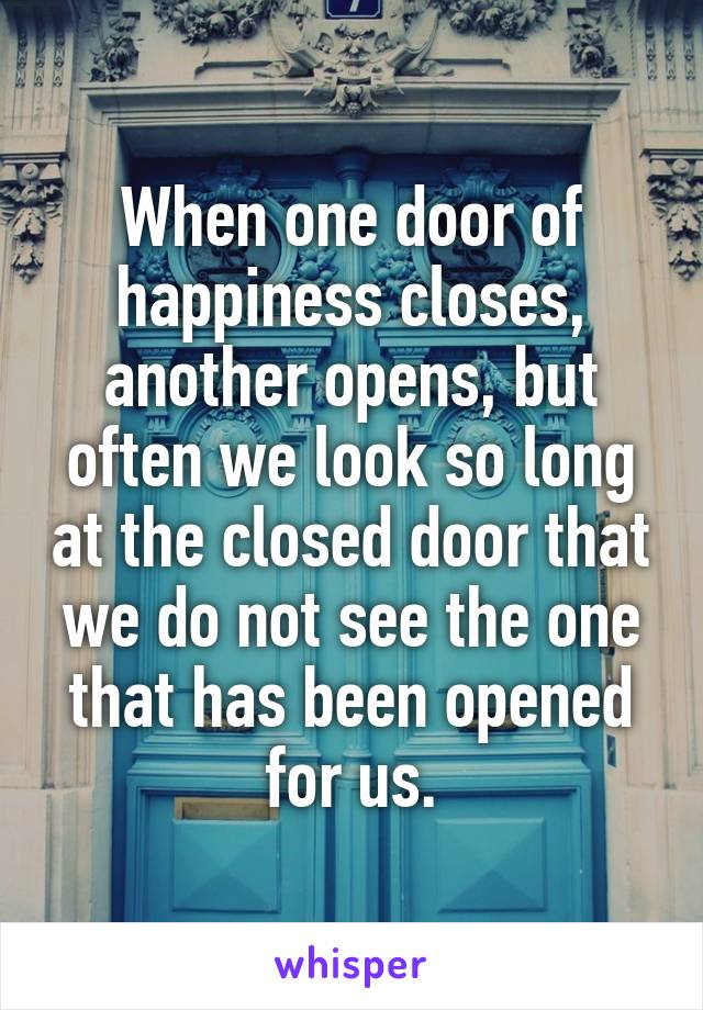 When one door of happiness closes, another opens, but often we look so long at the closed door that we do not see the one that has been opened for us.