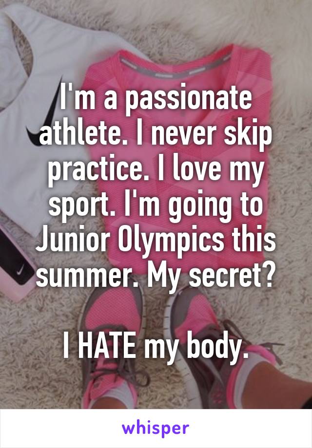 I'm a passionate athlete. I never skip practice. I love my sport. I'm going to Junior Olympics this summer. My secret?

I HATE my body.