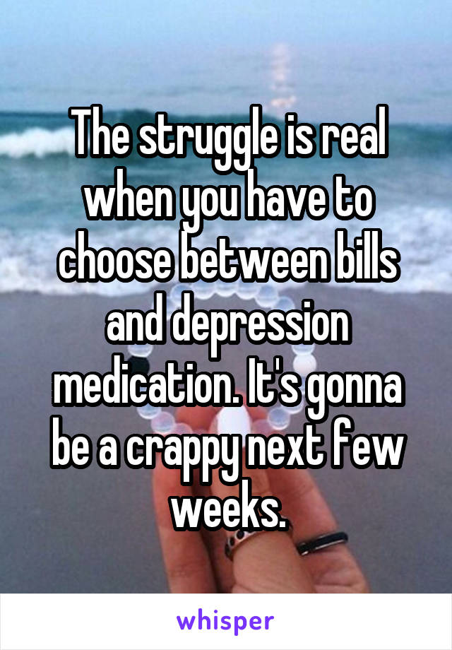 The struggle is real when you have to choose between bills and depression medication. It's gonna be a crappy next few weeks.