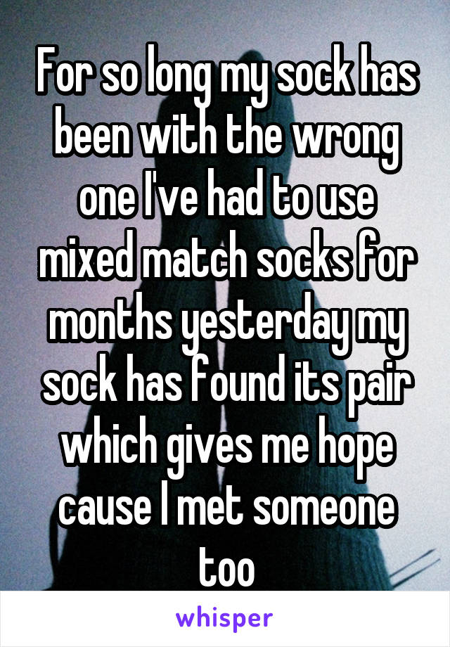 For so long my sock has been with the wrong one I've had to use mixed match socks for months yesterday my sock has found its pair which gives me hope cause I met someone too