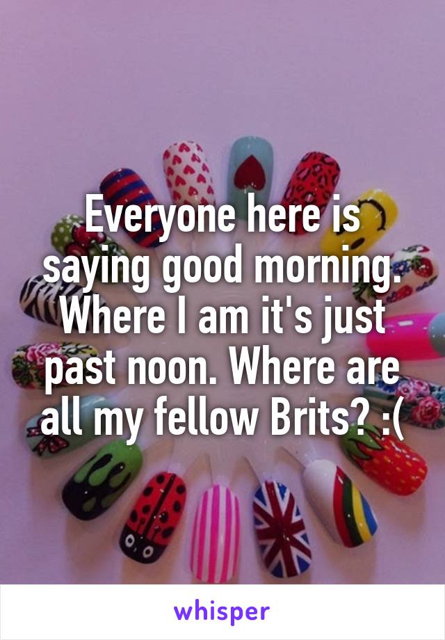 Everyone here is saying good morning. Where I am it's just past noon. Where are all my fellow Brits? :(