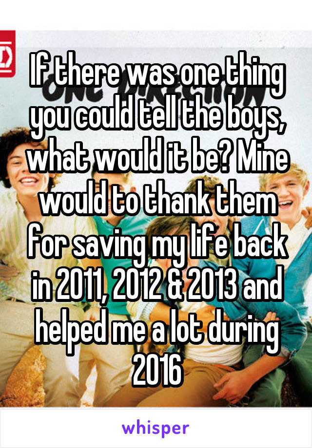 If there was one thing you could tell the boys, what would it be? Mine would to thank them for saving my life back in 2011, 2012 & 2013 and helped me a lot during 2016