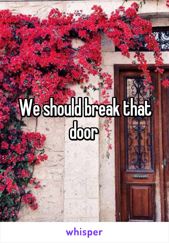 We should break that door 