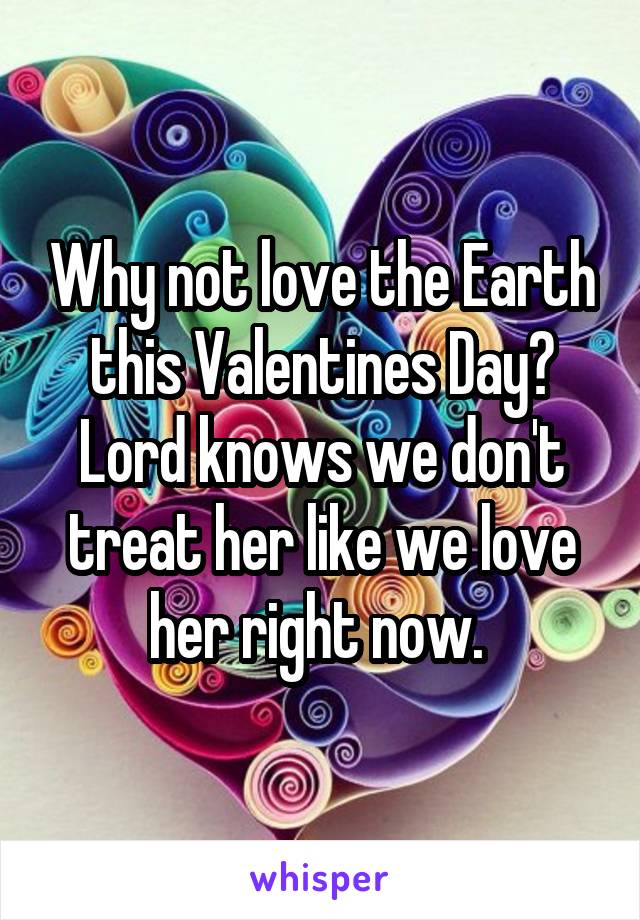 Why not love the Earth this Valentines Day? Lord knows we don't treat her like we love her right now. 