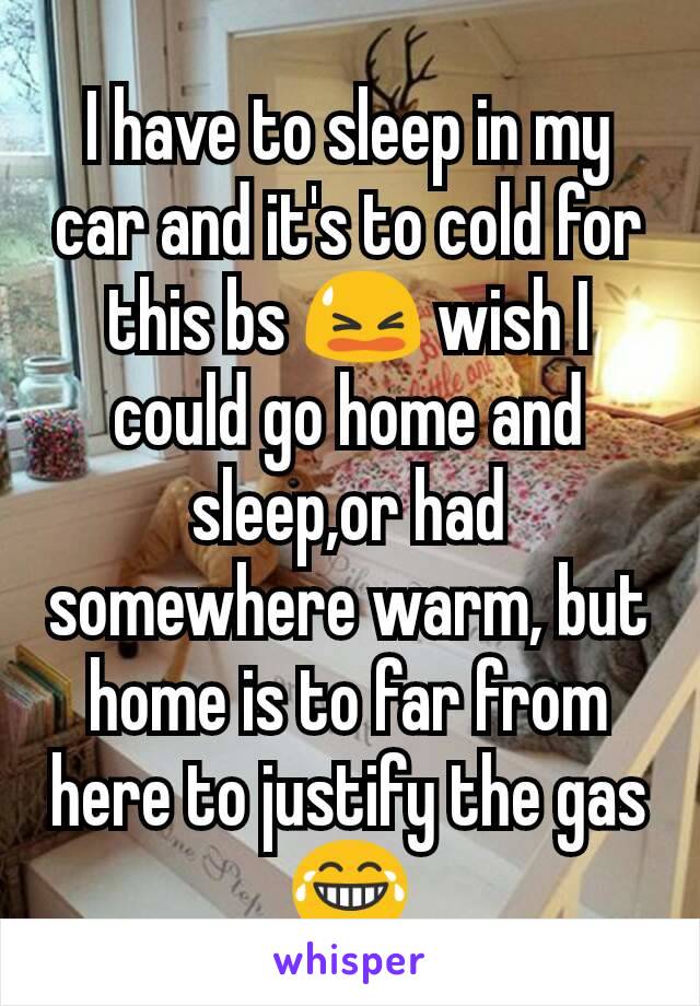 I have to sleep in my car and it's to cold for this bs 😫 wish I could go home and sleep,or had somewhere warm, but home is to far from here to justify the gas 😂