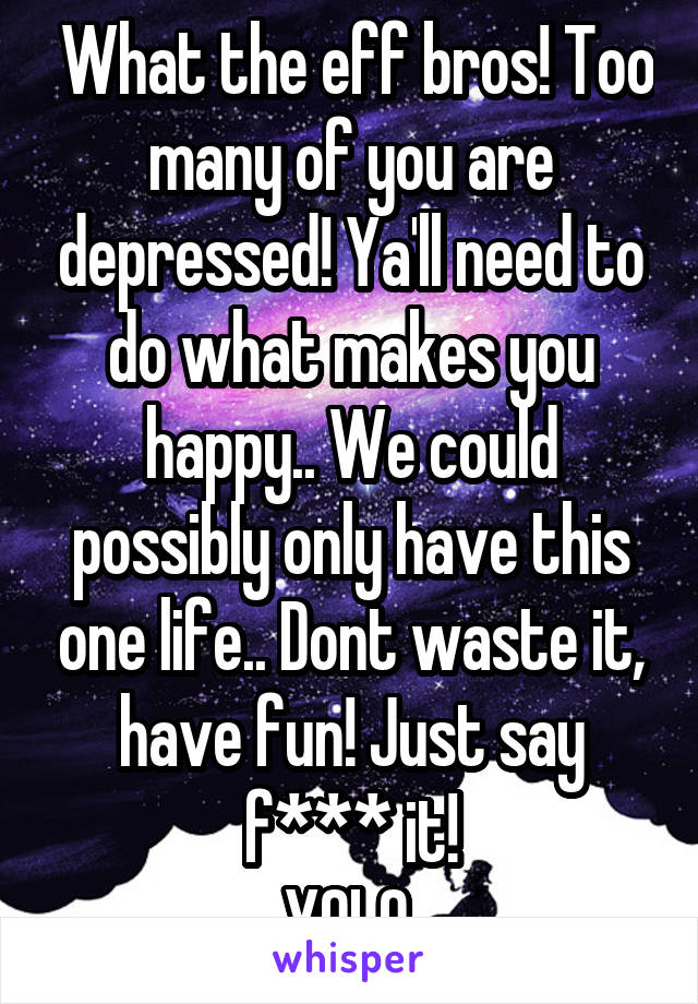  What the eff bros! Too many of you are depressed! Ya'll need to do what makes you happy.. We could possibly only have this one life.. Dont waste it, have fun! Just say f*** it!
YOLO.